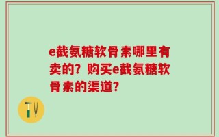 e截氨糖软骨素哪里有卖的？购买e截氨糖软骨素的渠道？