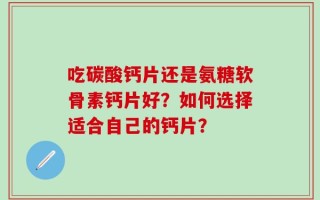 吃碳酸钙片还是氨糖软骨素钙片好？如何选择适合自己的钙片？