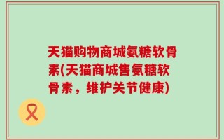 天猫购物商城氨糖软骨素(天猫商城售氨糖软骨素，维护关节健康)