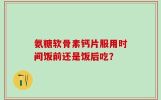 氨糖软骨素钙片服用时间饭前还是饭后吃？