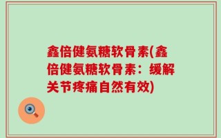 鑫倍健氨糖软骨素(鑫倍健氨糖软骨素：缓解关节疼痛自然有效)