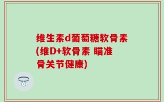 维生素d葡萄糖软骨素(维D+软骨素 瞄准骨关节健康)
