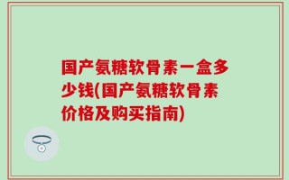 国产氨糖软骨素一盒多少钱(国产氨糖软骨素价格及购买指南)