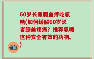 60岁长辈膝盖疼吃氨糖(如何缓解60岁长者膝盖疼痛？推荐氨糖这种安全有效的药物。)