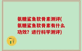 氨糖鲨鱼软骨素测评(氨糖鲨鱼软骨素有什么功效？进行科学测评)