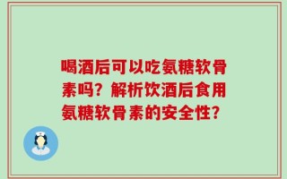 喝酒后可以吃氨糖软骨素吗？解析饮酒后食用氨糖软骨素的安全性？