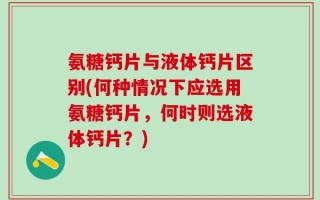 氨糖钙片与液体钙片区别(何种情况下应选用氨糖钙片，何时则选液体钙片？)