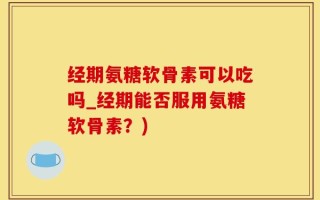 经期氨糖软骨素可以吃吗_经期能否服用氨糖软骨素？)