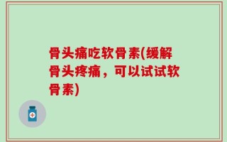骨头痛吃软骨素(缓解骨头疼痛，可以试试软骨素)