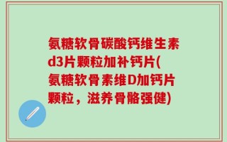 氨糖软骨碳酸钙维生素d3片颗粒加补钙片(氨糖软骨素维D加钙片颗粒，滋养骨骼强健)