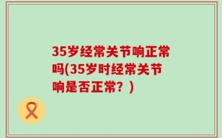 35岁经常关节响正常吗(35岁时经常关节响是否正常？)