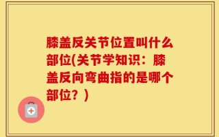 膝盖反关节位置叫什么部位(关节学知识：膝盖反向弯曲指的是哪个部位？)