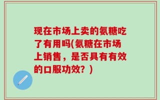 现在市场上卖的氨糖吃了有用吗(氨糖在市场上销售，是否具有有效的口服功效？)