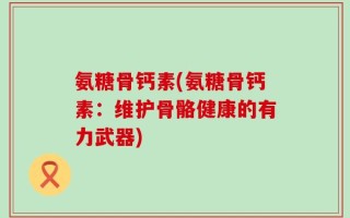 氨糖骨钙素(氨糖骨钙素：维护骨骼健康的有力武器)