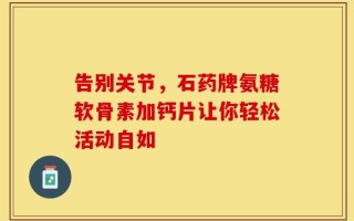 告别关节，石药牌氨糖软骨素加钙片让你轻松活动自如