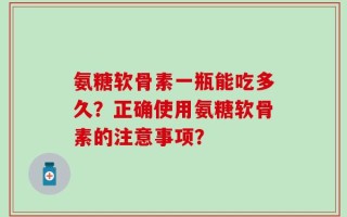 氨糖软骨素一瓶能吃多久？正确使用氨糖软骨素的注意事项？