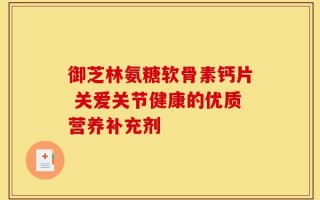 御芝林氨糖软骨素钙片 关爱关节健康的优质营养补充剂