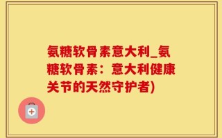 氨糖软骨素意大利_氨糖软骨素：意大利健康关节的天然守护者)