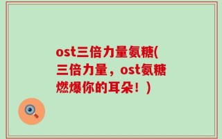 ost三倍力量氨糖(三倍力量，ost氨糖燃爆你的耳朵！)