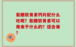 氨糖软骨素钙片配什么吃呢？氨糖软骨素可以用来干什么的？适合谁？