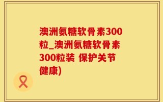 澳洲氨糖软骨素300粒_澳洲氨糖软骨素 300粒装 保护关节健康)