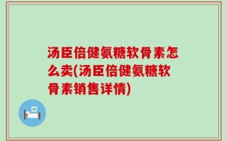 汤臣倍健氨糖软骨素怎么卖(汤臣倍健氨糖软骨素销售详情)