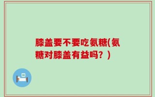 膝盖要不要吃氨糖(氨糖对膝盖有益吗？)