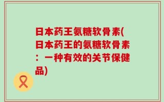 日本药王氨糖软骨素(日本药王的氨糖软骨素：一种有效的关节保健品)