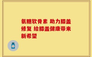 氨糖软骨素 助力膝盖修复 给膝盖健康带来新希望