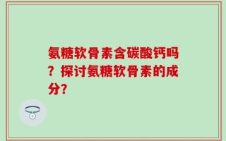 氨糖软骨素含碳酸钙吗？探讨氨糖软骨素的成分？