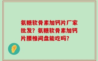 氨糖软骨素加钙片厂家批发？氨糖软骨素加钙片腰椎间盘能吃吗？