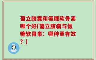 葡立胶囊和氨糖软骨素哪个好(葡立胶囊与氨糖软骨素：哪种更有效？)