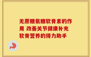无蔗糖氨糖软骨素的作用 改善关节健康补充软骨营养的得力助手