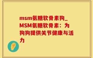 msm氨糖软骨素狗_MSM氨糖软骨素：为狗狗提供关节健康与活力
