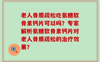 老人骨质疏松吃氨糖软骨素钙片可以吗？专家解析氨糖软骨素钙片对老人骨质疏松的治疗效果？