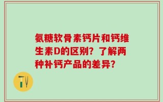 氨糖软骨素钙片和钙维生素D的区别？了解两种补钙产品的差异？