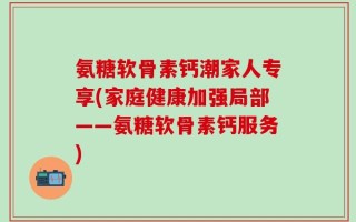 氨糖软骨素钙潮家人专享(家庭健康加强局部——氨糖软骨素钙服务)
