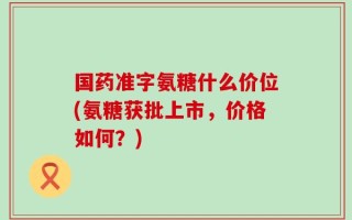 国药准字氨糖什么价位(氨糖获批上市，价格如何？)