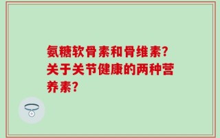 氨糖软骨素和骨维素？关于关节健康的两种营养素？