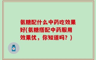 氨糖配什么中药吃效果好(氨糖搭配中药服用效果优，你知道吗？)