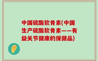 中国硫酸软骨素(中国生产硫酸软骨素——有益关节健康的保健品)
