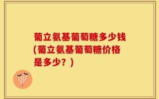 葡立氨基葡萄糖多少钱(葡立氨基葡萄糖价格是多少？)