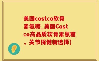 美国costco软骨素氨糖_美国Costco高品质软骨素氨糖，关节保健新选择)