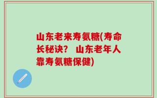 山东老来寿氨糖(寿命长秘诀？ 山东老年人靠寿氨糖保健)