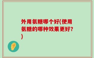 外用氨糖哪个好(使用氨糖的哪种效果更好？)