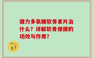 健力多氨糖软骨素片治什么？详解软骨保健的功效与作用？