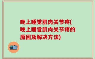 晚上睡觉肌肉关节疼(晚上睡觉肌肉关节疼的原因及解决方法)