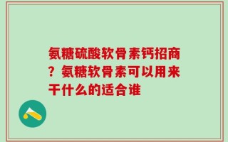 氨糖硫酸软骨素钙招商？氨糖软骨素可以用来干什么的适合谁