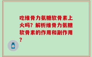 吃维骨力氨糖软骨素上火吗？解析维骨力氨糖软骨素的作用和副作用？