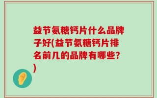 益节氨糖钙片什么品牌子好(益节氨糖钙片排名前几的品牌有哪些？)